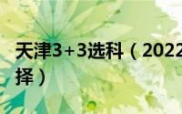 天津3+3选科（2022年天津3 3选科最好的选择）