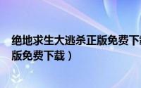 绝地求生大逃杀正版免费下载（绝地求生(大逃杀)官网中文版免费下载）