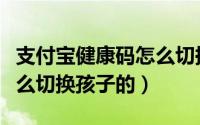 支付宝健康码怎么切换身份（支付宝健康码怎么切换孩子的）