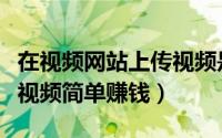 在视频网站上传视频是如何赚钱的（怎样上传视频简单赚钱）