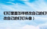 钉钉里面怎样修改自己的钉钉头像和昵称（钉钉里面怎样修改自己的钉钉头像）