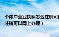 个体户营业执照怎么注销可以网上办理（个体营业执照怎么注销可以网上办理）