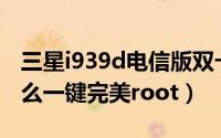 三星i939d电信版双卡（三星i829(电信版)怎么一键完美root）