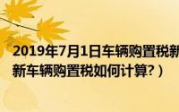 2019年7月1日车辆购置税新政策解读（2019年7月1日起最新车辆购置税如何计算?）