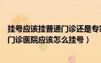 挂号应该挂普通门诊还是专家门诊（什么是专家门诊和普通门诊医院应该怎么挂号）