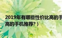 2019年有哪些性价比高的手机推荐（2019年有哪些性价比高的手机推荐?）