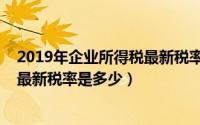 2019年企业所得税最新税率是多少元（2019年企业所得税最新税率是多少）