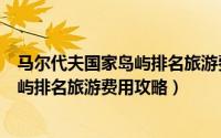 马尔代夫国家岛屿排名旅游费用攻略英文（马尔代夫国家岛屿排名旅游费用攻略）