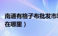 南通有格子布批发市场（南通色织格子布市场在哪里）