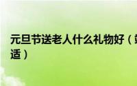 元旦节送老人什么礼物好（端午节送什么礼物给老人比较合适）