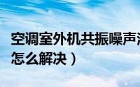 空调室外机共振噪声治理（空调外机共振噪音怎么解决）