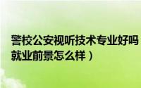 警校公安视听技术专业好吗（公安视听技术专业就业方向与就业前景怎么样）