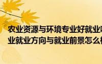 农业资源与环境专业好就业吗（农业建筑环境与能源工程专业就业方向与就业前景怎么样）