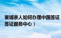 柬埔寨人如何办理中国签证（如何办理柬埔寨签证—柬埔寨签证服务中心）