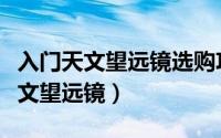 入门天文望远镜选购攻略（怎样选购合适的天文望远镜）