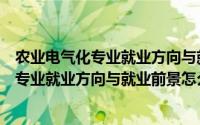 农业电气化专业就业方向与就业前景怎么样呢（农业电气化专业就业方向与就业前景怎么样）