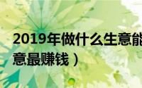 2019年做什么生意能赚钱（2019年做什么生意最赚钱）