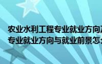 农业水利工程专业就业方向及就业前景分析（农业水利工程专业就业方向与就业前景怎么样）