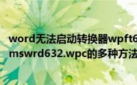 word无法启动转换器wpft632（解决word无法启动转换器mswrd632.wpc的多种方法）