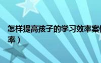 怎样提高孩子的学习效率案例分享（怎样提高孩子的学习效率）