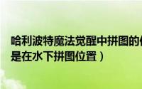 哈利波特魔法觉醒中拼图的位置（哈利波特魔法觉醒里面像是在水下拼图位置）