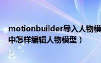 motionbuilder导入人物模型（MotionBuilder2020软件中怎样编辑人物模型）