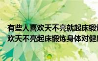 有些人喜欢天不亮就起床锻炼身体这样做对健康（有些人喜欢天不亮起床锻炼身体对健康有什么影响）