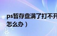 ps暂存盘满了打不开（ps暂存盘满了打不开怎么办）