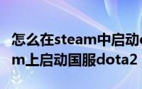 怎么在steam中启动dota2国服（如何在steam上启动国服dota2）