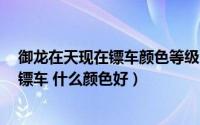 御龙在天现在镖车颜色等级（御龙在天如何换紫车 国运 拉镖车 什么颜色好）