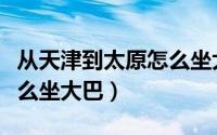 从天津到太原怎么坐大巴车（从天津到太原怎么坐大巴）