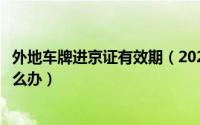 外地车牌进京证有效期（2022进京证到期外地车牌在北京怎么办）