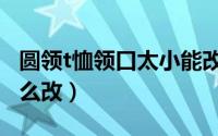 圆领t恤领口太小能改吗（圆领t恤领口太小怎么改）