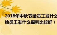 2018年中秋节给员工发什么福利比较好呢（2018年中秋节给员工发什么福利比较好）