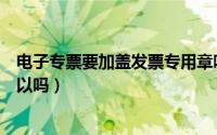 电子专票要加盖发票专用章吗（电子专票没有加盖发票章可以吗）