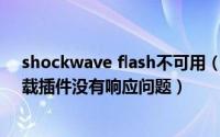 shockwave flash不可用（解决shockwave flash 无法加载插件没有响应问题）