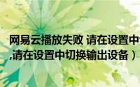 网易云播放失败 请在设置中切换设备（网易云音乐播放失败,请在设置中切换输出设备）