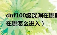 dnf100级深渊在哪里进去（DNF100级深渊在哪怎么进入）