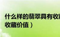 什么样的翡翠具有收藏价值（怎样的翡翠具有收藏价值）