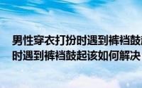 男性穿衣打扮时遇到裤裆鼓起,该如何解决?（男性穿衣打扮时遇到裤裆鼓起该如何解决）