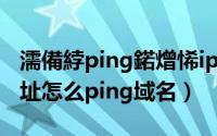 濡備綍ping鍩熷悕ip鍦板潃（怎么ping IP地址怎么ping域名）