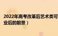 2022年高考改革后艺术类可以选择什么专业类型（艺术生毕业后的前景）