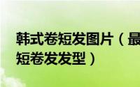 韩式卷短发图片（最新韩式发型 超可爱韩式短卷发发型）