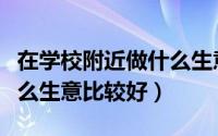 在学校附近做什么生意最好（在学校附近做什么生意比较好）