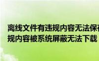 离线文件有违规内容无法保存怎么办（解决离线文件含有违规内容被系统屏蔽无法下载）