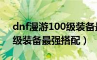 dnf漫游100级装备最强搭配（dnf漫游100级装备最强搭配）