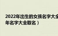 2022年出生的女孩名字大全120个（好听的女孩名字2022年名字大全取名）