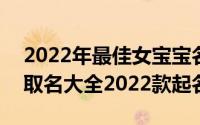 2022年最佳女宝宝名字120个（虎宝宝女孩取名大全2022款起名）