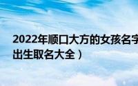 2022年顺口大方的女孩名字110个（小女孩起名字2022年出生取名大全）