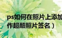 ps如何在照片上添加个性签名（如何用PS制作超酷照片签名）